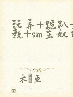 玩弄+跪趴+调教+sm主奴视频