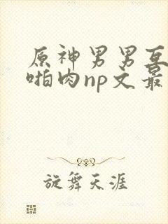 原神男男互攻h啪肉np文最新章节更新封面