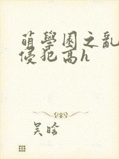 萌学园之乱淫h侵犯高h