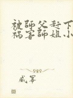 被师父赶下山去祸害师姐小说免费阅读txt