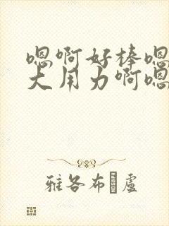 嗯啊好棒嗯啊好大用力啊嗯啊