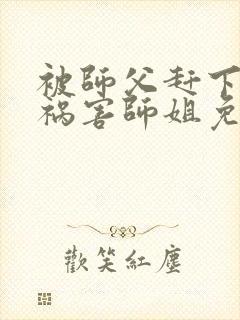 被师父赶下山去祸害师姐免费在线阅读