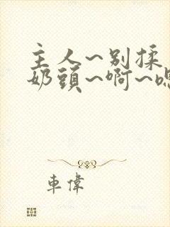主人~别揉了~奶头~啊~嗯…