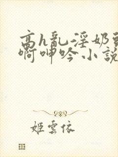 高h乱淫奶头嗯啊呻吟小说h