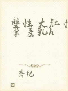 双性 大肚 怀孕 产乳h