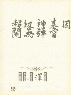 超级神基因笔趣阁无弹窗