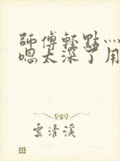 师傅轻点灬太粗嗯太深了用力小说封面