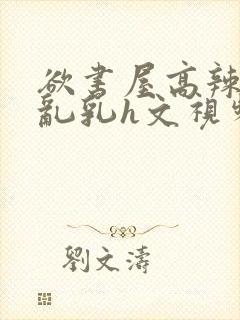 欲书屋高辣h文乱乳h文视频