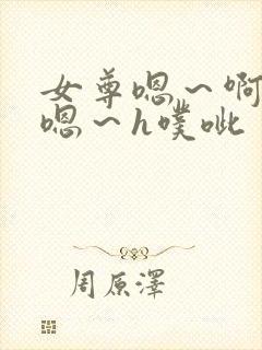 女尊嗯~啊h~嗯~h噗呲