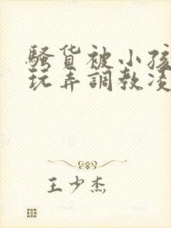 骚货被小孩当众玩弄调教凌辱小说