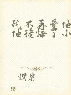 我不再爱他后,他后悔了小说免费阅读