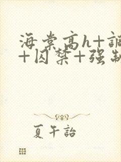 海棠高h+调教+囚禁+强制小说