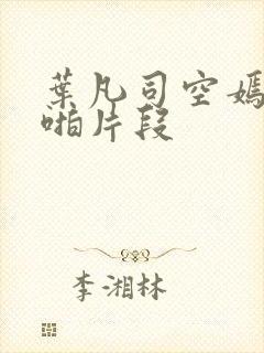 叶凡司空嫣然啪啪片段