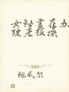 女秘书在办公室被老板操