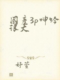 国产3p呻吟声很大