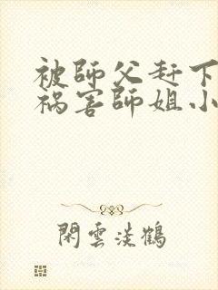 被师父赶下山去祸害师姐小说完整版阅读全文