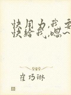 快用力,我要,快给我,嗯~爽~死了