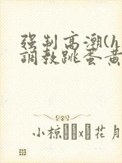 强制高潮(h)调教跳蛋黄文