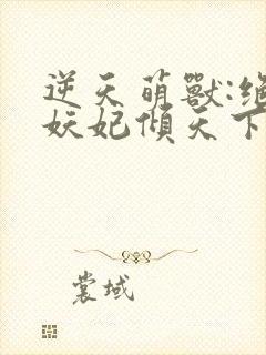 逆天萌兽:绝世妖妃倾天下无删减全文