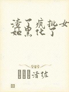 渣了疯批女主后她黑化了