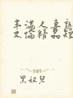 丰满人妻熟妇乱又伦精品短视频