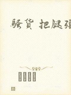 骚货 把腿张开