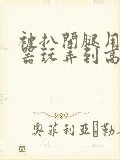 被扒开腿用震蛋器玩弄到高潮小说封面