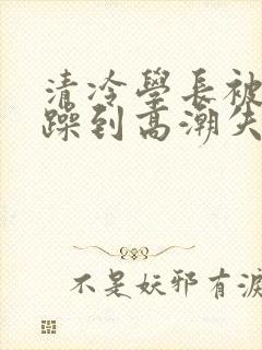 清冷学长被爆c躁到高潮失禁漫