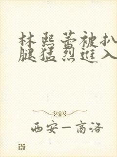 林熙蕾被扒开双腿猛烈进入