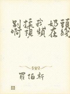 别揉我奶头～嗯啊视频在线
