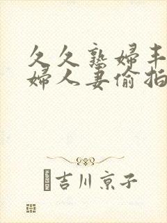 久久熟妇丰满少妇人妻偷拍精品