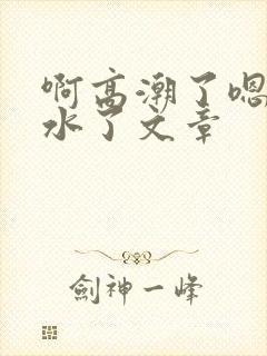 啊高潮了嗯～喷水了文章