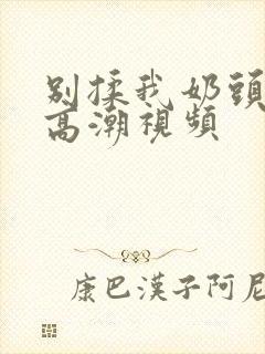 别揉我奶头啊嗯高潮视频