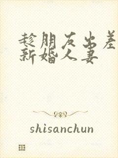 趁朋友出差玩他新婚人妻
