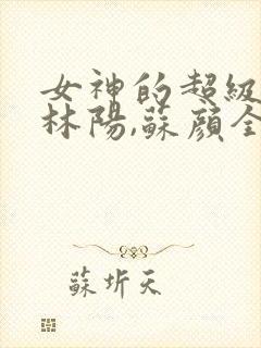 女神的超级赘婿林阳,苏颜全文阅读免费