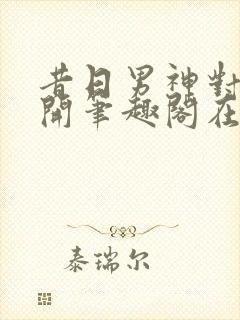 昔日男神对我张开笔趣阁在线阅读