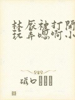 林厌被打开双腿玩弄嗯啊小说