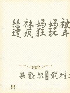 丝袜妈妈被下药遭疯狂玩弄