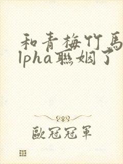 和青梅竹马的alpha联姻了