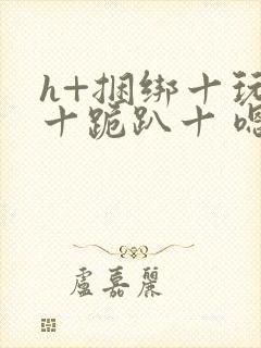 h+捆绑十玩弄十跪趴十 嗯啊