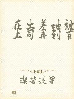 在出差地被变态上司弄到有感觉的女职工