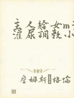 主人给女m灌水灌尿调教小说