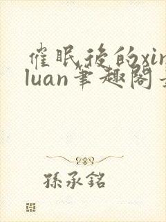 催眠后的xinluan笔趣阁最新章节更新
