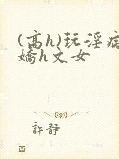 (高h)玩淫病娇h文女