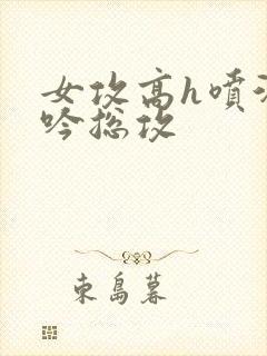 女攻高h喷汁呻吟总攻