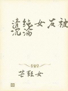 清纯女友被调教沉沦