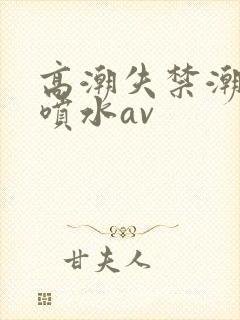 高潮失禁潮喷大喷水av