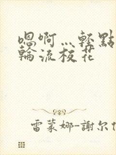 嗯啊…轻点np轮流校花