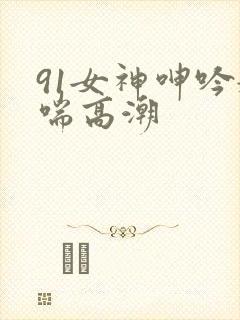 91女神呻吟娇喘高潮