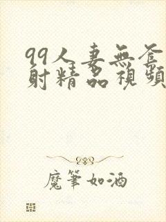 99人妻无套内射精品视频